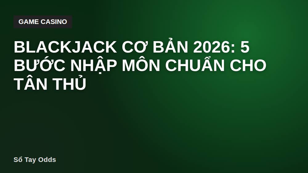 Blackjack cơ bản 2026: 5 bước nhập môn chuẩn cho tân thủ