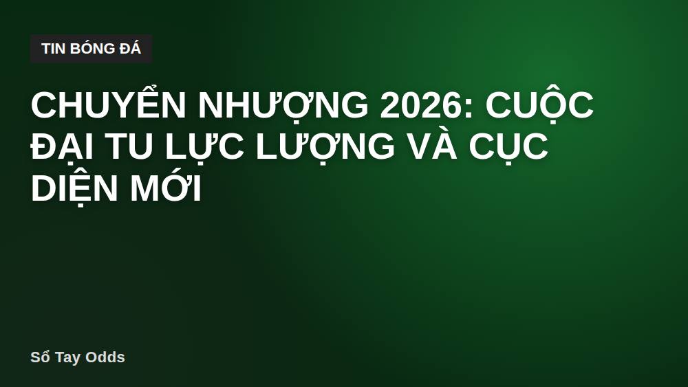 Chuyển nhượng 2026: Cuộc đại tu lực lượng và cục diện mới