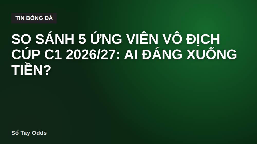 So sánh 5 ứng viên vô địch Cúp C1 2026/27: Ai đáng xuống tiền?